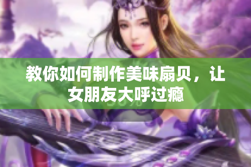 教你如何制作美味扇貝，讓女朋友大呼過癮