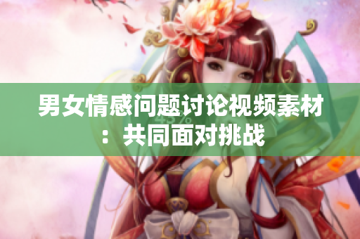 男女情感問題討論視頻素材：共同面對挑戰(zhàn)