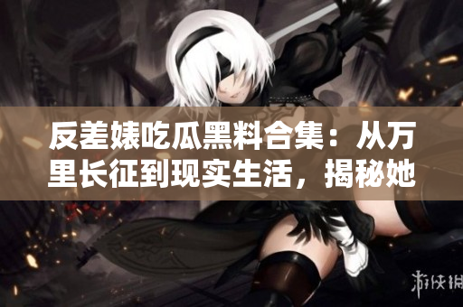反差婊吃瓜黑料合集：從萬里長征到現(xiàn)實生活，揭秘她們的驚人轉(zhuǎn)變