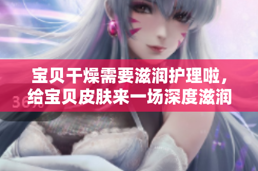 寶貝干燥需要滋潤護理啦，給寶貝皮膚來一場深度滋潤養(yǎng)護
