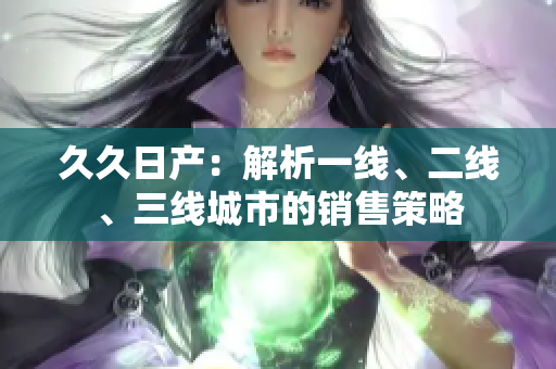 久久日產(chǎn)：解析一線、二線、三線城市的銷售策略