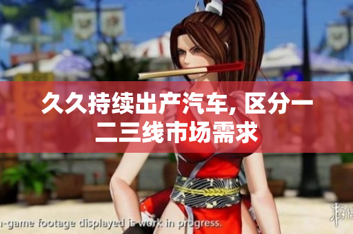 久久持續(xù)出產(chǎn)汽車, 區(qū)分一二三線市場(chǎng)需求
