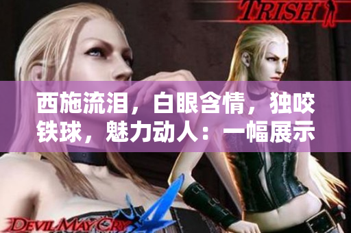 西施流淚，白眼含情，獨咬鐵球，魅力動人：一幅展示中華古風之美的畫面
