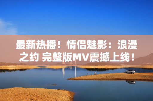 最新熱播！情侶魅影：浪漫之約 完整版MV震撼上線！