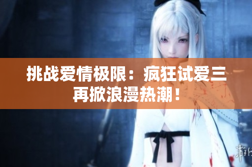 挑戰(zhàn)愛情極限：瘋狂試愛三再掀浪漫熱潮！