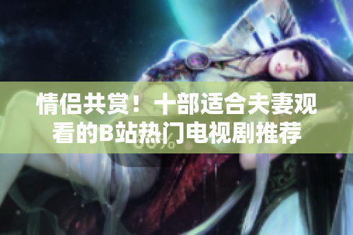 情侶共賞！十部適合夫妻觀看的B站熱門電視劇推薦