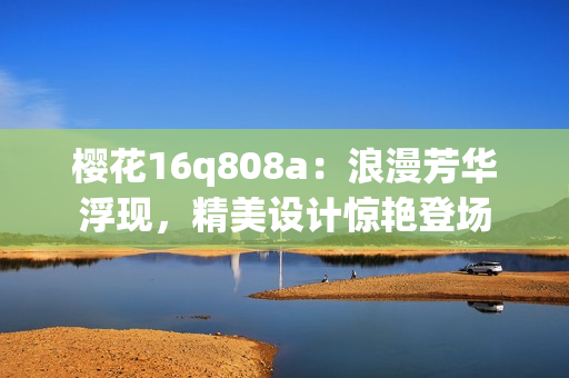 櫻花16q808a：浪漫芳華浮現(xiàn)，精美設(shè)計驚艷登場