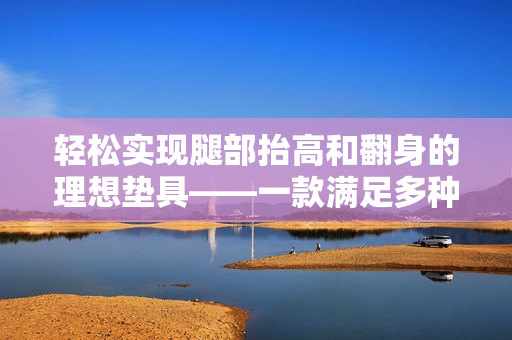 輕松實(shí)現(xiàn)腿部抬高和翻身的理想墊具——一款滿足多種需求的下肢支撐產(chǎn)品