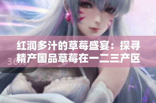 紅潤多汁的草莓盛宴：探尋精產(chǎn)國品草莓在一二三產(chǎn)區(qū)的獨(dú)特魅力