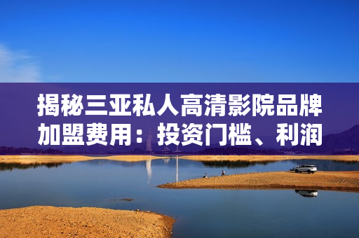 揭秘三亞私人高清影院品牌加盟費用：投資門檻、利潤預(yù)期一覽