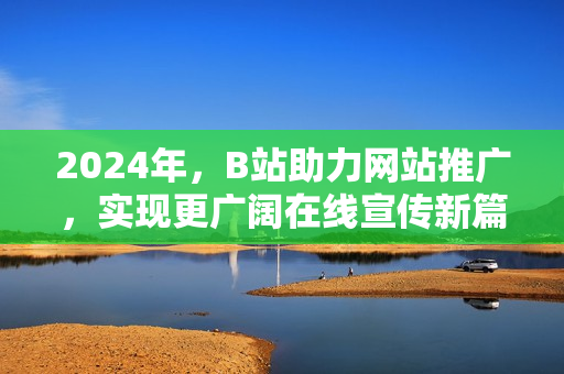 2024年，B站助力網(wǎng)站推廣，實現(xiàn)更廣闊在線宣傳新篇章