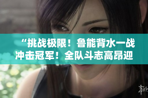 “挑戰(zhàn)極限！魯能背水一戰(zhàn)沖擊冠軍！全隊(duì)斗志高昂迎接關(guān)鍵戰(zhàn)役！”