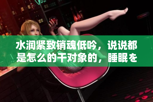 水潤緊致銷魂低吟，說說都是怎么的干對象的，睡眠を取らなくてもいい，睡覺抓著小雞一晚上會怎樣，睡過年紀(jì)最大的多少歲六十多，水潤緊致銷魂低吟古代1248