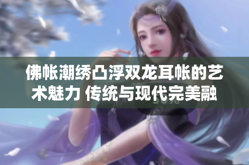 佛帳潮繡凸浮雙龍耳帳的藝術(shù)魅力 傳統(tǒng)與現(xiàn)代完美融合的精彩展現(xiàn)
