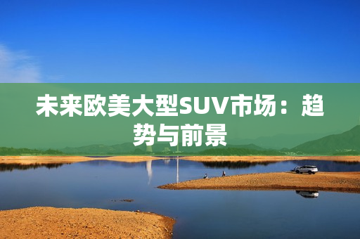 未來歐美大型SUV市場：趨勢與前景
