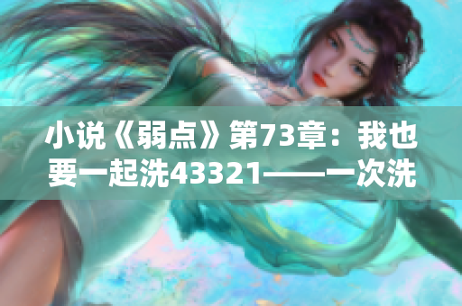 小說《弱點(diǎn)》第73章：我也要一起洗43321——一次洗澡的故事？