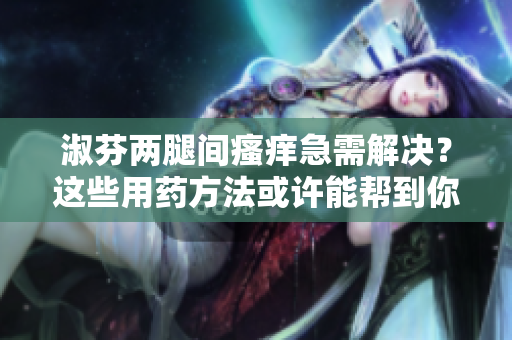 淑芬兩腿間瘙癢急需解決？這些用藥方法或許能幫到你