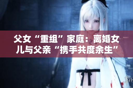 父女“重組”家庭：離婚女兒與父親“攜手共度余生”，是否合適？