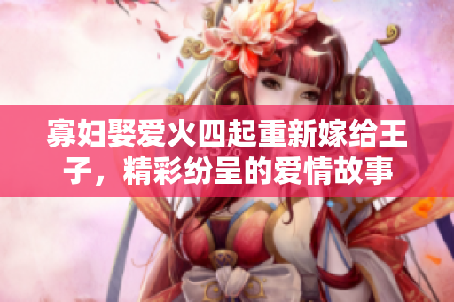 寡婦娶愛火四起重新嫁給王子，精彩紛呈的愛情故事
