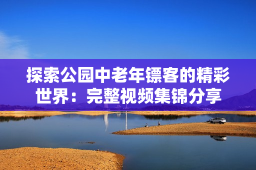探索公園中老年鏢客的精彩世界：完整視頻集錦分享