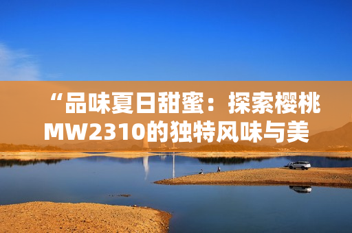 “品味夏日甜蜜：探索櫻桃MW2310的獨(dú)特風(fēng)味與美好體驗(yàn)”