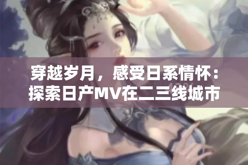 穿越歲月，感受日系情懷：探索日產(chǎn)MV在二三線城市的璀璨旅程