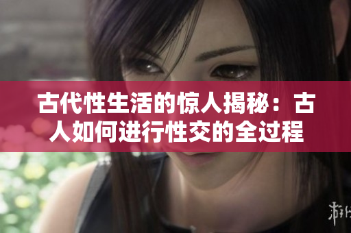 古代性生活的驚人揭秘：古人如何進(jìn)行性交的全過程