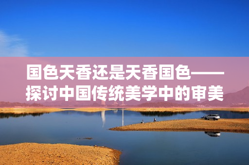 國色天香還是天香國色——探討中國傳統(tǒng)美學中的審美取向