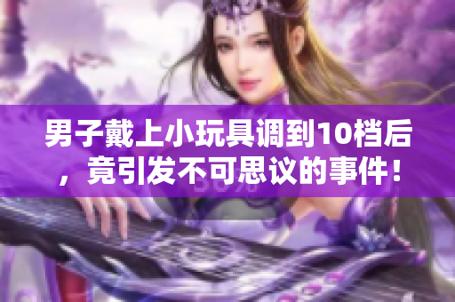 男子戴上小玩具調(diào)到10檔后，竟引發(fā)不可思議的事件！
