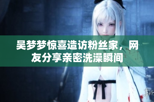 吳夢(mèng)夢(mèng)驚喜造訪粉絲家，網(wǎng)友分享親密洗澡瞬間