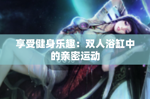 享受健身樂(lè)趣：雙人浴缸中的親密運(yùn)動(dòng)