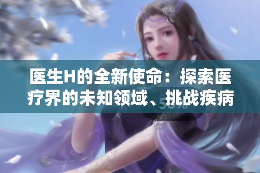 醫(yī)生H的全新使命：探索醫(yī)療界的未知領(lǐng)域、挑戰(zhàn)疾病的極限