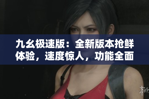九幺極速版：全新版本搶鮮體驗(yàn)，速度驚人，功能全面升級(jí)