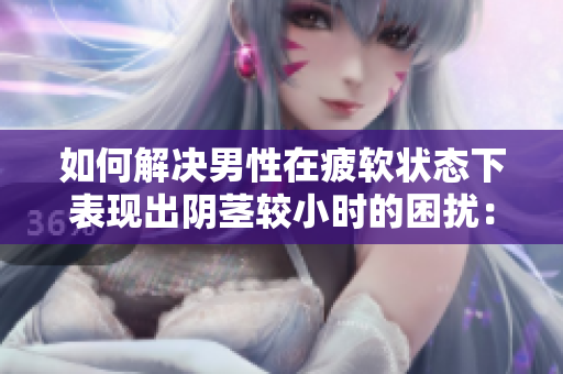 如何解決男性在疲軟狀態(tài)下表現(xiàn)出陰莖較小時(shí)的困擾：原因與對(duì)策分析