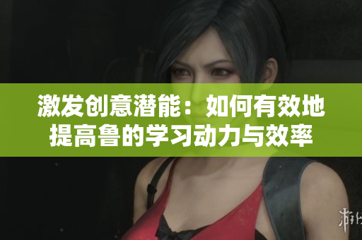 激發(fā)創(chuàng)意潛能：如何有效地提高魯?shù)膶W(xué)習(xí)動力與效率