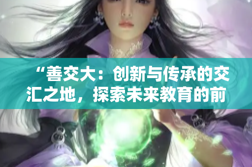 “善交大：創(chuàng)新與傳承的交匯之地，探索未來教育的前沿路徑”