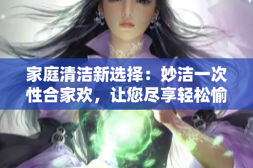家庭清潔新選擇：妙潔一次性合家歡，讓您盡享輕松愉快的居家體驗(yàn)！