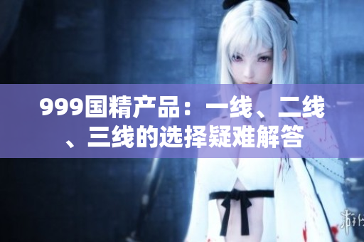 999國精產(chǎn)品：一線、二線、三線的選擇疑難解答
