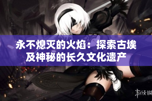 永不熄滅的火焰：探索古埃及神秘的長(zhǎng)久文化遺產(chǎn)