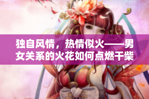 獨自風情，熱情似火——男女關系的火花如何點燃干柴
