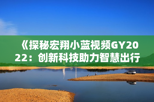 《探秘宏翔小藍(lán)視頻GY2022：創(chuàng)新科技助力智慧出行》