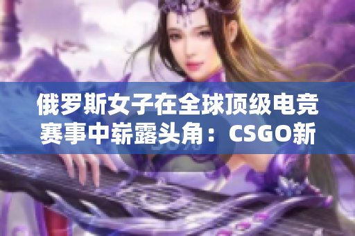 俄羅斯女子在全球頂級(jí)電競(jìng)賽事中嶄露頭角：CSGO新星崛起