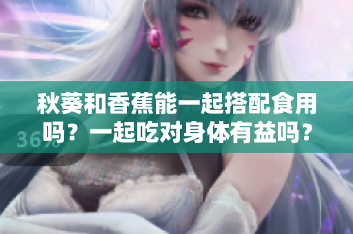 秋葵和香蕉能一起搭配食用嗎？一起吃對身體有益嗎？