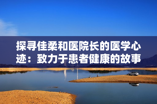 探尋佳柔和醫(yī)院長的醫(yī)學(xué)心跡：致力于患者健康的故事