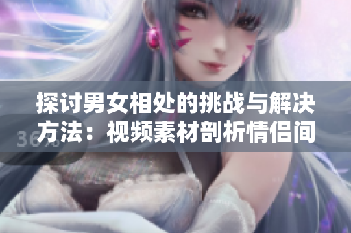 探討男女相處的挑戰(zhàn)與解決方法：視頻素材剖析情侶間的煩惱與應對之策