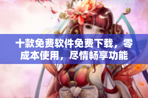 十款免費(fèi)軟件免費(fèi)下載，零成本使用，盡情暢享功能