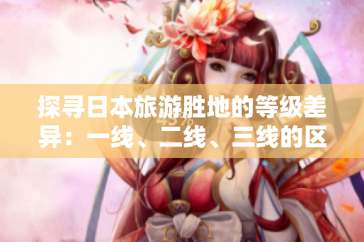 探尋日本旅游勝地的等級差異：一線、二線、三線的區(qū)別解析