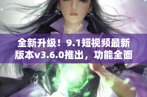 全新升級！9.1短視頻最新版本v3.6.0推出，功能全面升級，體驗更優(yōu)！