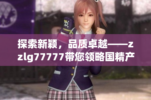 探索新穎，品質(zhì)卓越——zzlg77777帶您領(lǐng)略國精產(chǎn)品的魅力與獨(dú)特之處