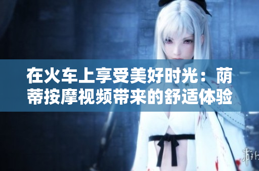 在火車(chē)上享受美好時(shí)光：蔭蒂按摩視頻帶來(lái)的舒適體驗(yàn)